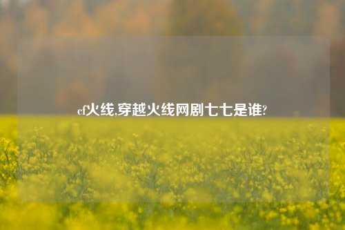 cf火线,穿越火线网剧七七是谁?