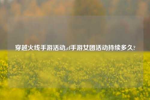 穿越火线手游活动,cf手游女团活动持续多久?