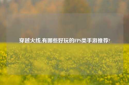穿越火线,有哪些好玩的FPS类手游推荐?