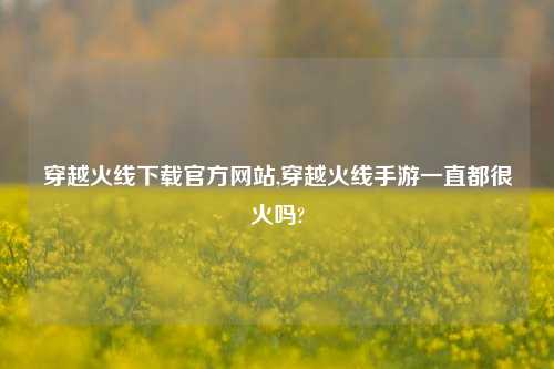 穿越火线下载官方网站,穿越火线手游一直都很火吗?