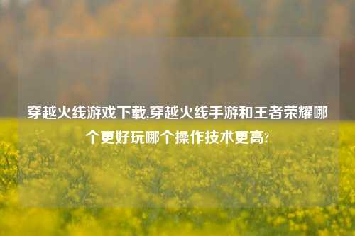 穿越火线游戏下载,穿越火线手游和王者荣耀哪个更好玩哪个操作技术更高?