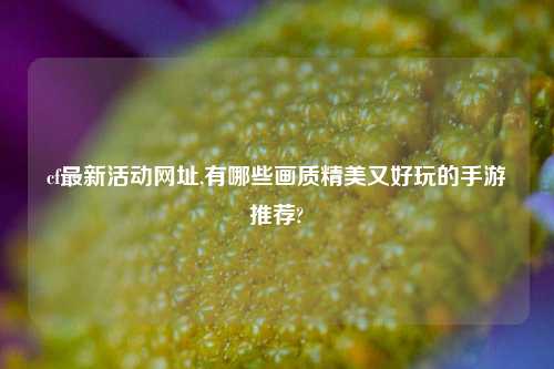 cf最新活动网址,有哪些画质精美又好玩的手游推荐?