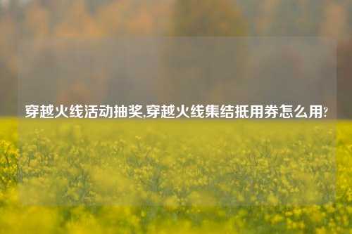 穿越火线活动抽奖,穿越火线集结抵用券怎么用?