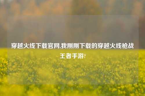穿越火线下载官网,我刚刚下载的穿越火线枪战王者手游?