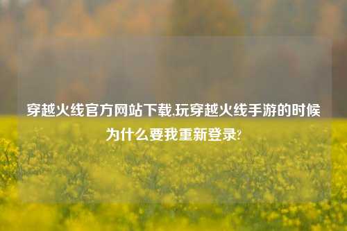 穿越火线官方网站下载,玩穿越火线手游的时候为什么要我重新登录?
