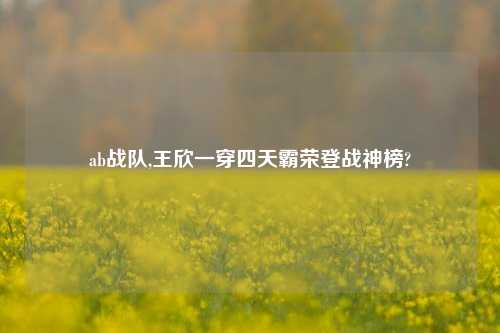 ab战队,王欣一穿四天霸荣登战神榜?