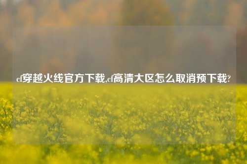 cf穿越火线官方下载,cf高清大区怎么取消预下载?