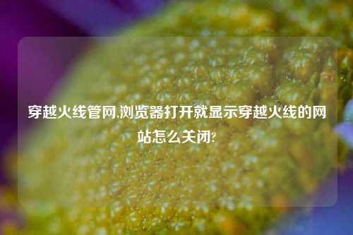 穿越火线管网,浏览器打开就显示穿越火线的网站怎么关闭?