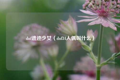 dnf遗迹少女（dnf34人偶叫什么）