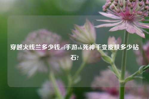 穿越火线兰多少钱,cf手游ak死神千变皮肤多少钻石?