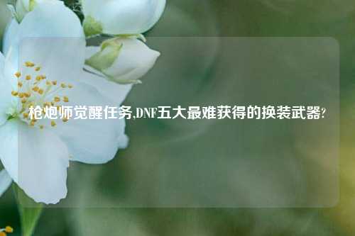 枪炮师觉醒任务,DNF五大最难获得的换装武器?