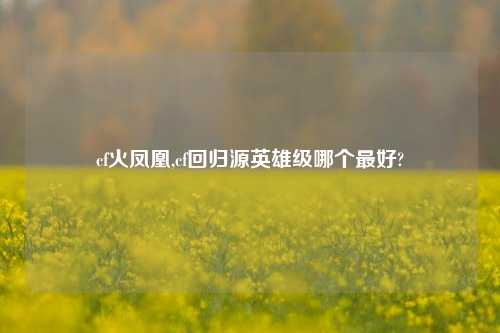 cf火凤凰,cf回归源英雄级哪个最好?