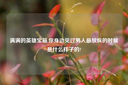 满满的英雄宝箱,你身边见过男人最放纵的时候是什么样子的?