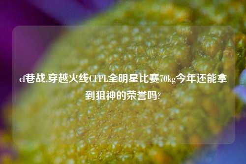 cf巷战,穿越火线CFPL全明星比赛70kg今年还能拿到狙神的荣誉吗?