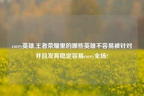 carry英雄,王者荣耀里的哪些英雄不容易被针对并且发育稳定容易carry全场?