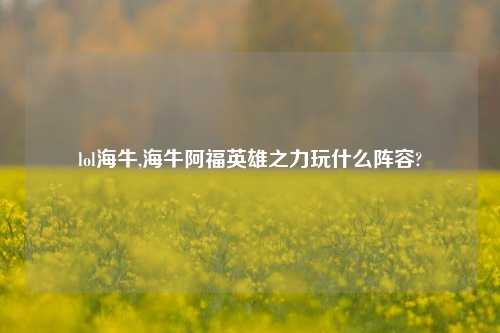 lol海牛,海牛阿福英雄之力玩什么阵容?