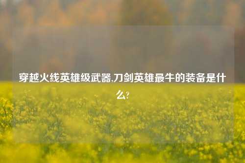 穿越火线英雄级武器,刀剑英雄最牛的装备是什么?