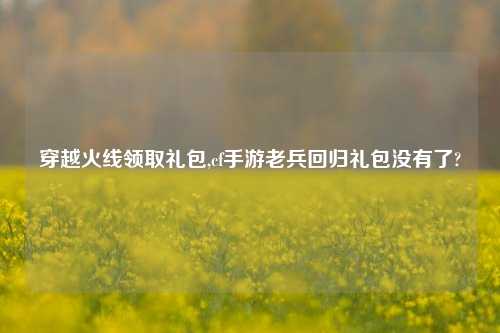 穿越火线领取礼包,cf手游老兵回归礼包没有了?