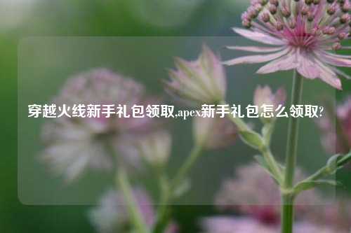 穿越火线新手礼包领取,apex新手礼包怎么领取?