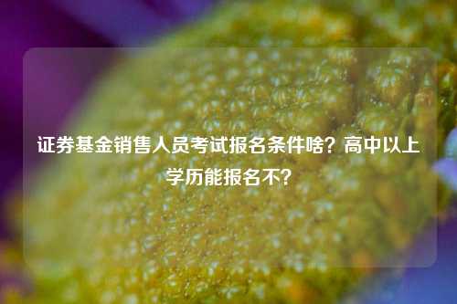 证券基金销售人员考试报名条件啥？高中以上学历能报名不？