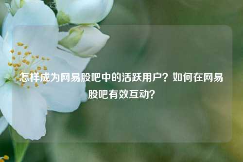 怎样成为网易股吧中的活跃用户？如何在网易股吧有效互动？