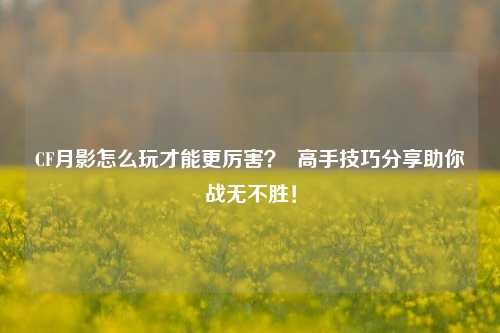 CF月影怎么玩才能更厉害？  高手技巧分享助你战无不胜！