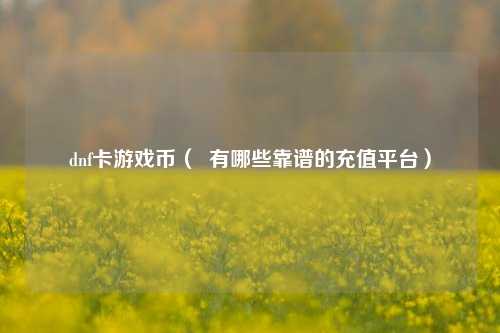 dnf卡游戏币（  有哪些靠谱的充值平台）