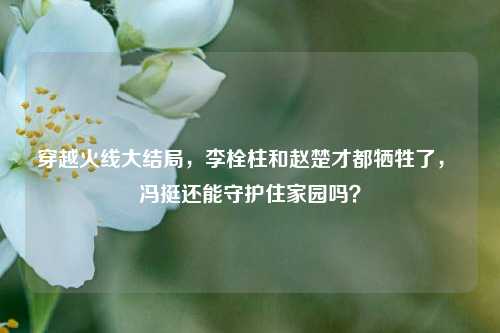 穿越火线大结局，李栓柱和赵楚才都牺牲了， 冯挺还能守护住家园吗？